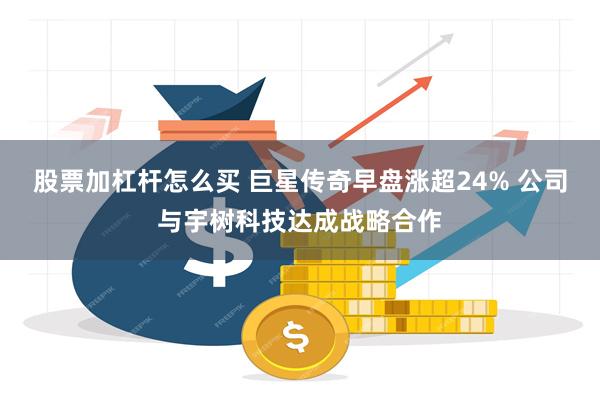 股票加杠杆怎么买 巨星传奇早盘涨超24% 公司与宇树科技达成战略合作