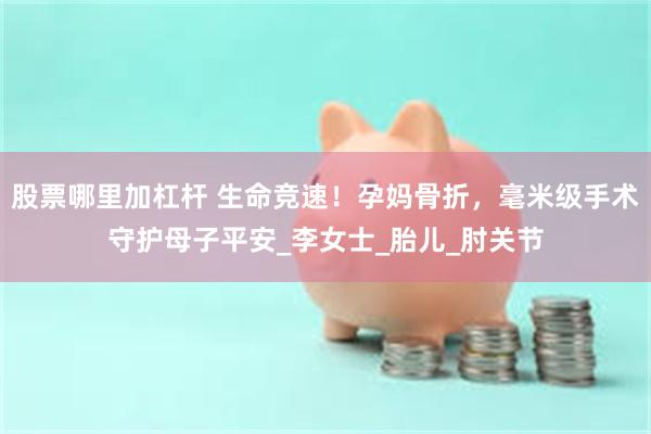 股票哪里加杠杆 生命竞速！孕妈骨折，毫米级手术守护母子平安_李女士_胎儿_肘关节