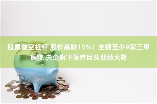 股票做空杠杆 股价暴跌15%！坐拥至少9家三甲医院 央企旗下医疗巨头业绩大降