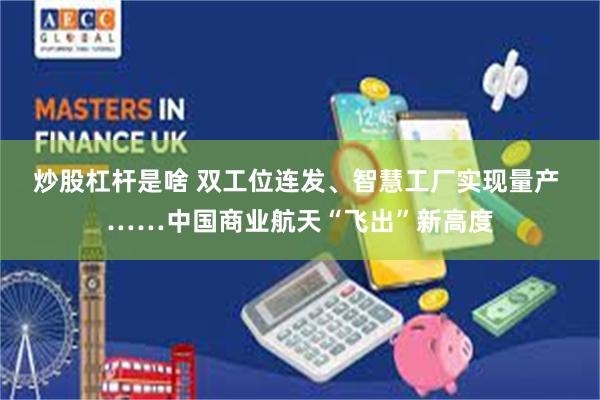 炒股杠杆是啥 双工位连发、智慧工厂实现量产 ……中国商业航天“飞出”新高度