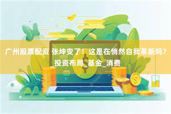 广州股票配资 张坤变了！这是在悄然自我革新吗？_投资布局_基金_消费