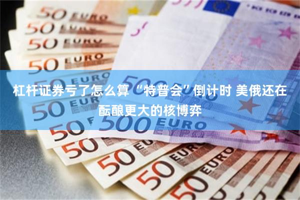 杠杆证券亏了怎么算 “特普会”倒计时 美俄还在酝酿更大的核博弈