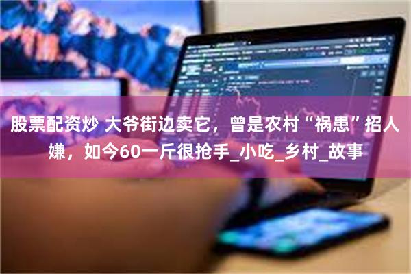 股票配资炒 大爷街边卖它，曾是农村“祸患”招人嫌，如今60一斤很抢手_小吃_乡村_故事