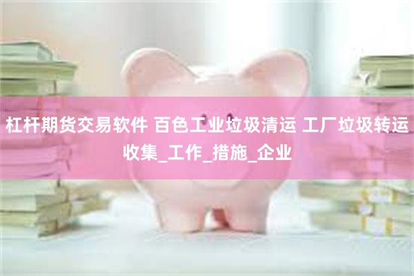 杠杆期货交易软件 百色工业垃圾清运 工厂垃圾转运收集_工作_措施_企业