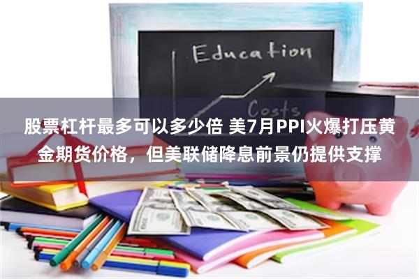 股票杠杆最多可以多少倍 美7月PPI火爆打压黄金期货价格，但美联储降息前景仍提供支撑