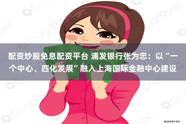 配资炒股免息配资平台 浦发银行张为忠：以“一个中心、四化发展”融入上海国际金融中心建设