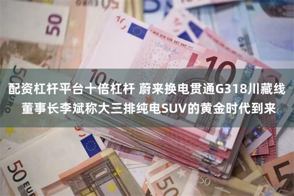 配资杠杆平台十倍杠杆 蔚来换电贯通G318川藏线 董事长李斌称大三排纯电SUV的黄金时代到来