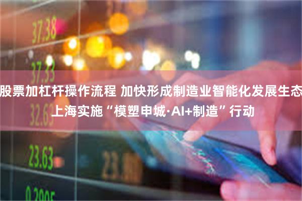 股票加杠杆操作流程 加快形成制造业智能化发展生态 上海实施“模塑申城·AI+制造”行动