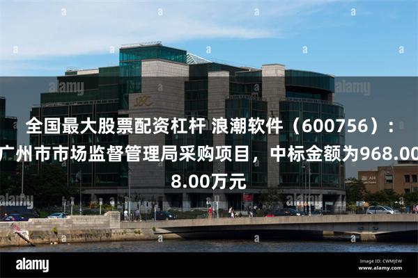 全国最大股票配资杠杆 浪潮软件（600756）：中标广州市市场监督管理局采购项目，中标金额为968.00万元