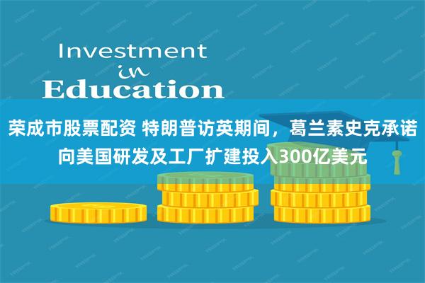 荣成市股票配资 特朗普访英期间，葛兰素史克承诺向美国研发及工厂扩建投入300亿美元